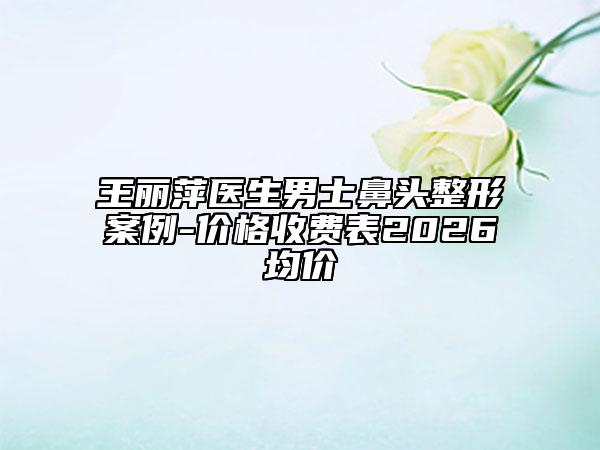 王丽萍医生男士鼻头整形案例-价格收费表2026均价