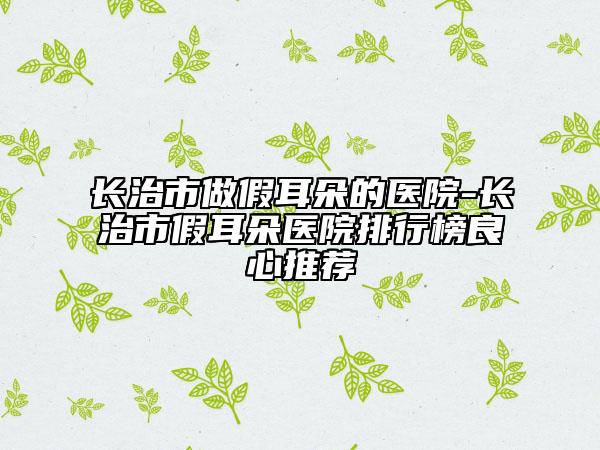 长治市做假耳朵的医院-长治市假耳朵医院排行榜良心推荐