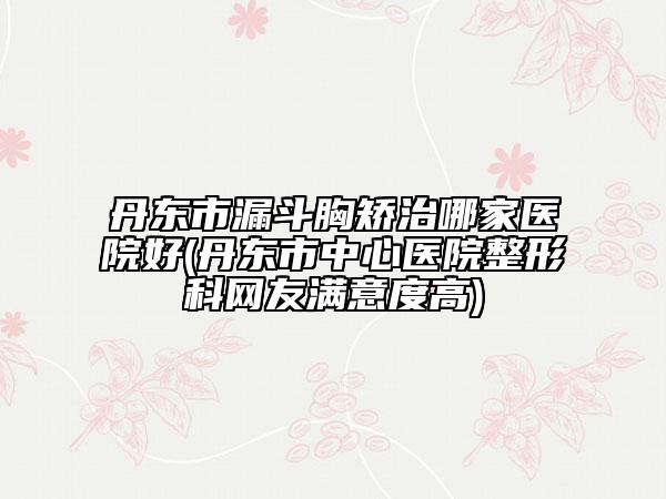 丹东市漏斗胸矫治哪家医院好(丹东市中心医院整形科网友满意度高)