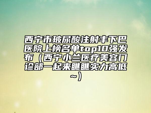 西宁市玻尿酸注射丰下巴医院上榜名单top10强发布（西宁小兰医疗美容门诊部一起来瞧瞧实力高低~）