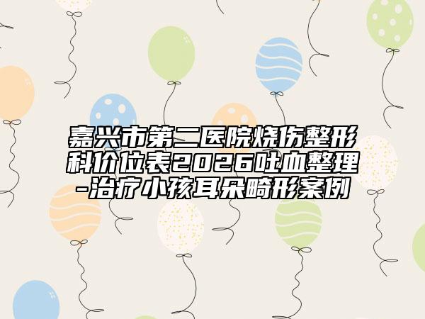 嘉兴市第二医院烧伤整形科价位表2026吐血整理-治疗小孩耳朵畸形案例