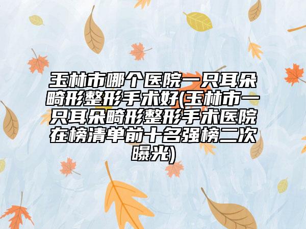 玉林市哪个医院一只耳朵畸形整形手术好(玉林市一只耳朵畸形整形手术医院在榜清单前十名强榜二次曝光)