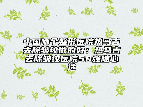 中国哪个整形医院热马吉去除皱纹做的好：热马吉去除皱纹医院50强随心选
