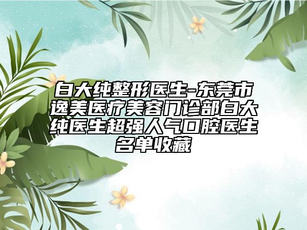 白大纯整形医生-东莞市逸美医疗美容门诊部白大纯医生超强人气口腔医生名单收藏