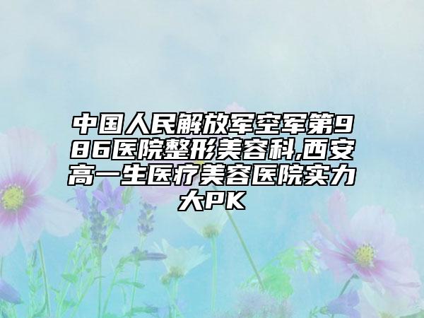 中国人民解放军空军第986医院整形美容科,西安高一生医疗美容医院实力大PK