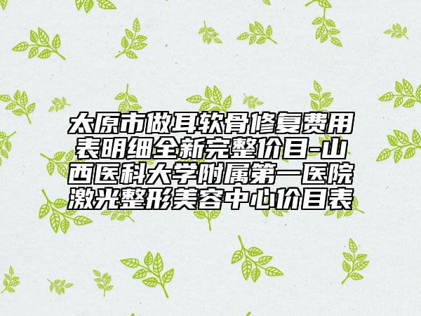 太原市做耳软骨修复费用表明细全新完整价目-山西医科大学附属第一医院激光整形美容中心价目表