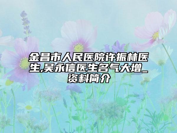 金昌市人民医院许振林医生,吴永信医生名气大增_资料简介