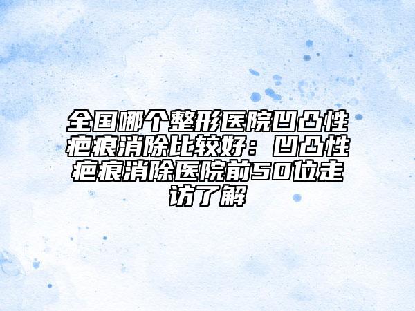 全国哪个整形医院凹凸性疤痕消除比较好：凹凸性疤痕消除医院前50位走访了解