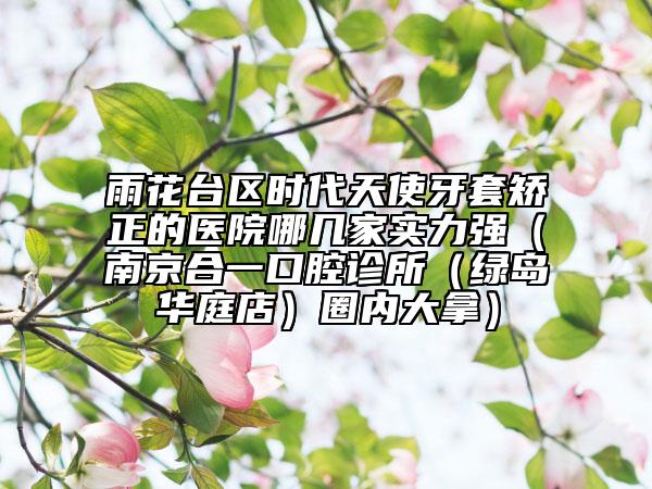 雨花台区时代天使牙套矫正的医院哪几家实力强（南京合一口腔诊所（绿岛华庭店）圈内大拿）