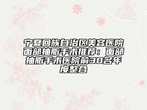 宁夏回族自治区美容医院面部抽脂手术推荐：面部抽脂手术医院前30名年度整合