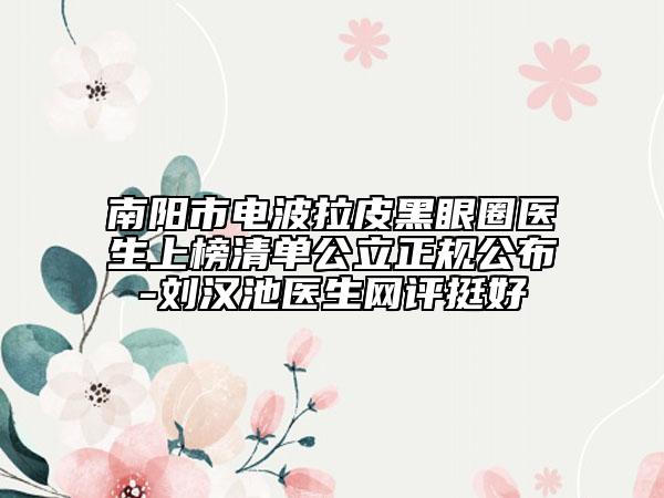 南阳市电波拉皮黑眼圈医生上榜清单公立正规公布-刘汉池医生网评挺好