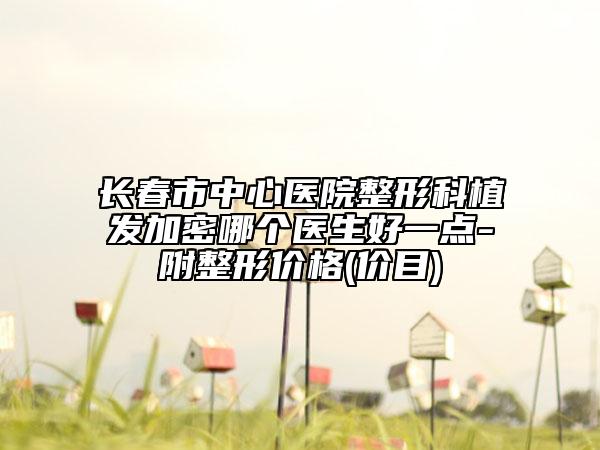 长春市中心医院整形科植发加密哪个医生好一点-附整形价格(价目)