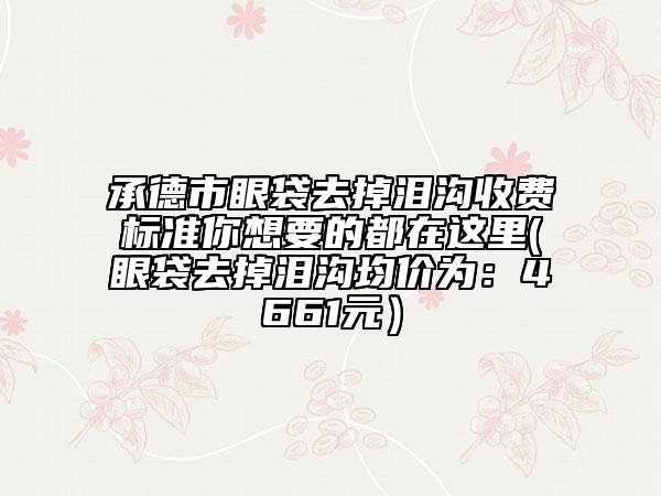 承德市眼袋去掉泪沟收费标准你想要的都在这里(眼袋去掉泪沟均价为：4661元）