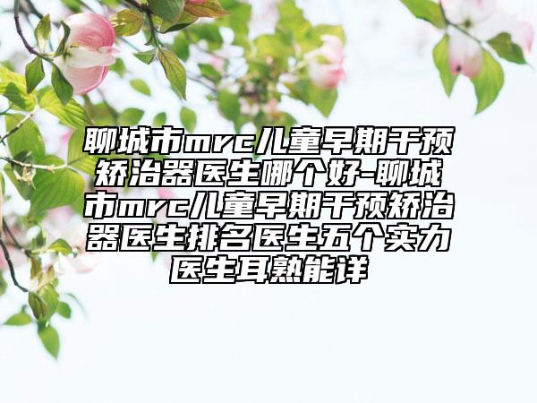 聊城市mrc儿童早期干预矫治器医生哪个好-聊城市mrc儿童早期干预矫治器医生排名医生五个实力医生耳熟能详