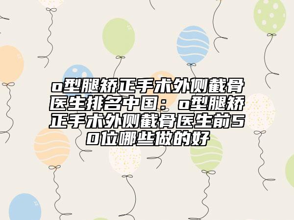 o型腿矫正手术外侧截骨医生排名中国：o型腿矫正手术外侧截骨医生前50位哪些做的好