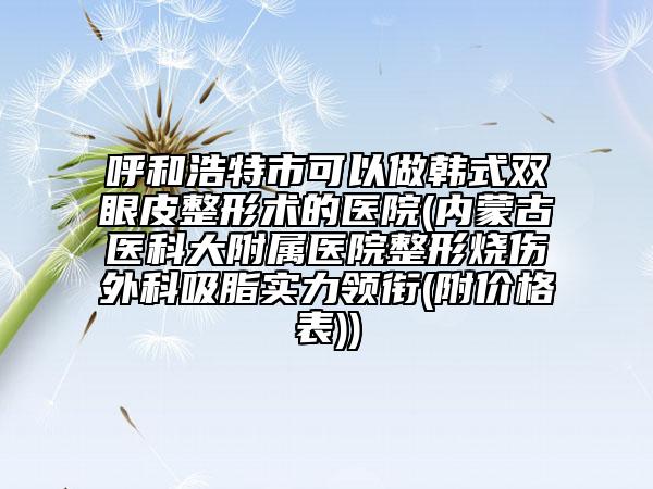 呼和浩特市可以做韩式双眼皮整形术的医院(内蒙古医科大附属医院整形烧伤外科吸脂实力领衔(附价格表))
