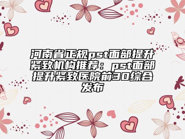 河南省正规pst面部提升紧致机构推荐：pst面部提升紧致医院前30综合发布