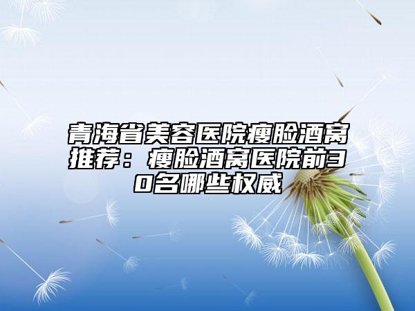 青海省美容医院瘦脸酒窝推荐：瘦脸酒窝医院前30名哪些权威