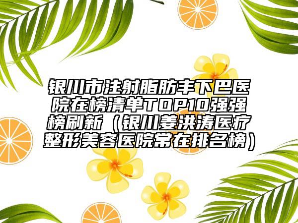 银川市注射脂肪丰下巴医院在榜清单TOP10强强榜刷新（银川姜洪涛医疗整形美容医院常在排名榜）