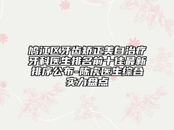 鸠江区牙齿矫正美白治疗牙科医生排名前十佳最新排序公布-陈虎医生综合实力盘点