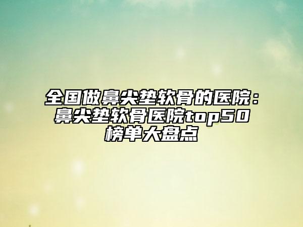 全国做鼻尖垫软骨的医院：鼻尖垫软骨医院top50榜单大盘点