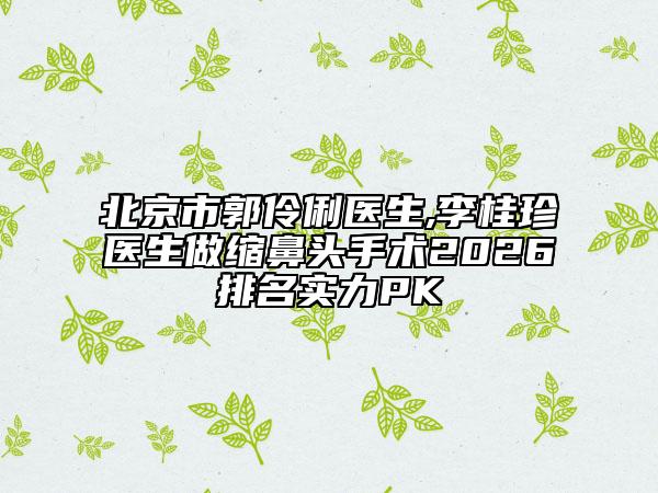 北京市郭伶俐医生,李桂珍医生做缩鼻头手术2026排名实力PK