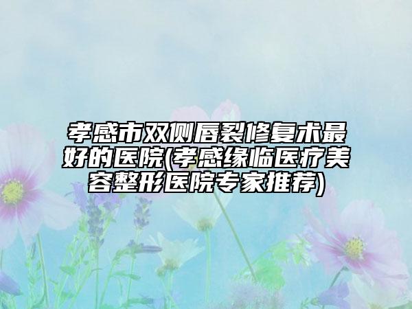 孝感市双侧唇裂修复术最好的医院(孝感缘临医疗美容整形医院专家推荐)