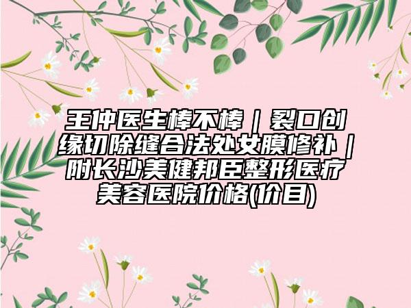 王仲医生棒不棒｜裂口创缘切除缝合法处女膜修补｜附长沙美健邦臣整形医疗美容医院价格(价目)