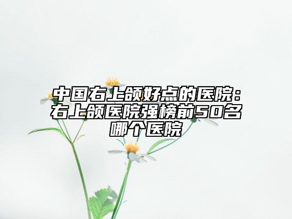 中国右上颌好点的医院：右上颌医院强榜前50名哪个医院