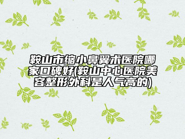 鞍山市缩小鼻翼术医院哪家口碑好(鞍山中心医院美容整形外科是人气高的)