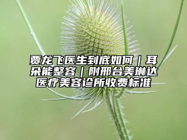 贾龙飞医生到底如何｜耳朵能整容｜附邢台美琳达医疗美容诊所收费标准