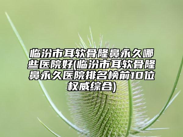 临汾市耳软骨隆鼻永久哪些医院好(临汾市耳软骨隆鼻永久医院排名榜前10位权威综合)