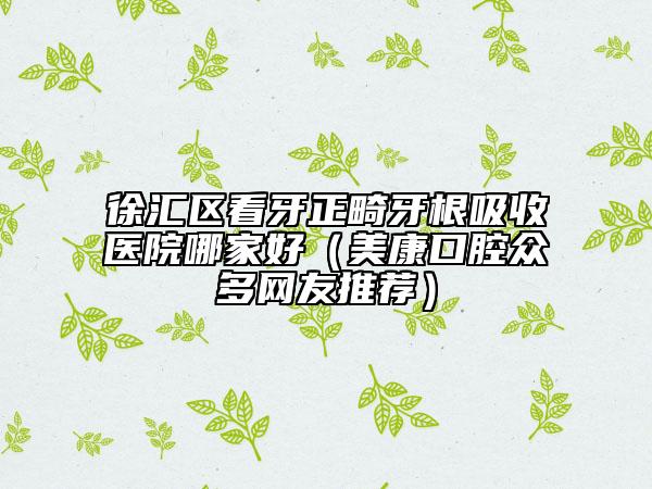 徐汇区看牙正畸牙根吸收医院哪家好（美康口腔众多网友推荐）