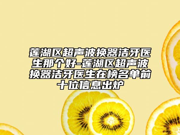 莲湖区超声波换器洁牙医生那个好-莲湖区超声波换器洁牙医生在榜名单前十位信息出炉