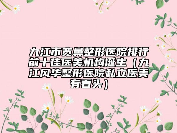 九江市宽鼻整形医院排行前十佳医美机构诞生（九江风华整形医院私立医美有看头）