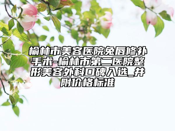 榆林市美容医院兔唇修补手术-榆林市第二医院整形美容外科口碑入选_并附价格标准