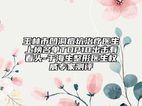 玉林市凹洞痘坑治疗医生上榜名单TOP10出击有看头-于海生整形医生权威专家测评
