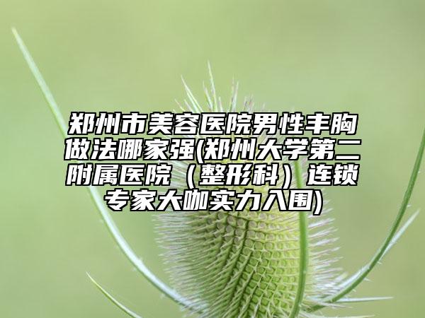 郑州市美容医院男性丰胸做法哪家强(郑州大学第二附属医院（整形科）连锁专家大咖实力入围)