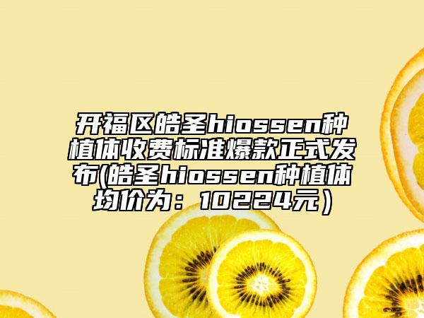 开福区皓圣hiossen种植体收费标准爆款正式发布(皓圣hiossen种植体均价为：10224元）