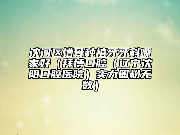 沈河区槽骨种植牙牙科哪家好（拜博口腔（辽宁沈阳口腔医院）实力圈粉无数）