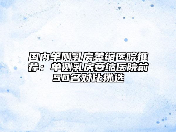 国内单侧乳房萎缩医院推荐：单侧乳房萎缩医院前50名对比挑选