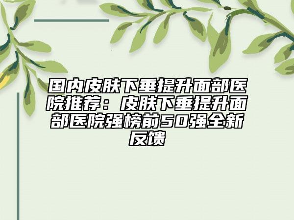 国内皮肤下垂提升面部医院推荐：皮肤下垂提升面部医院强榜前50强全新反馈
