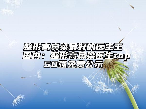 整形高鼻梁最好的医生王国内：整形高鼻梁医生top50强免费公示