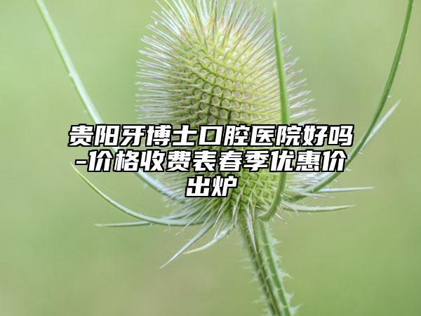 贵阳牙博士口腔医院好吗-价格收费表春季优惠价出炉