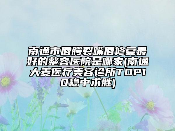 南通市唇腭裂嘴唇修复最好的整容医院是哪家(南通大麦医疗美容诊所TOP10稳中求胜)