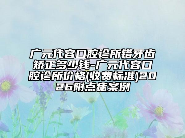 广元代容口腔诊所错牙齿矫正多少钱-广元代容口腔诊所价格(收费标准)2026附点痣案例