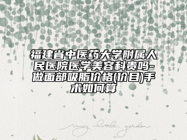 福建省中医药大学附属人民医院医学美容科贵吗-做面部吸脂价格(价目)手术如何算