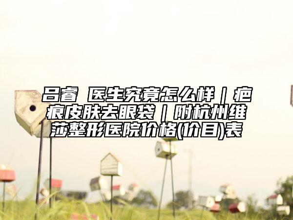吕睿纮医生究竟怎么样｜疤痕皮肤去眼袋｜附杭州维莎整形医院价格(价目)表