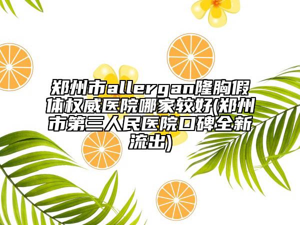 郑州市allergan隆胸假体权威医院哪家较好(郑州市第三人民医院口碑全新流出)