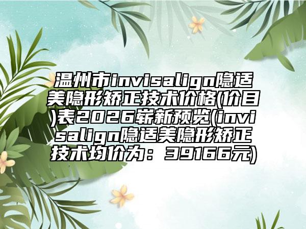 温州市invisalign隐适美隐形矫正技术价格(价目)表2026崭新预览(invisalign隐适美隐形矫正技术均价为：39166元)